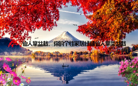一、仙人掌盆栽, 你的个性家居绿植仙人掌类盆栽, 仙人掌盆栽养殖技巧轻松打造独特家居绿意, 这句话不仅道出了仙人掌盆栽的养殖优势, 更揭示了它在家居装饰中的独特魅力