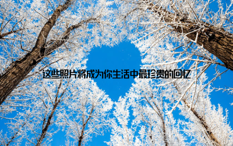 这些照片将成为你生活中最珍贵的回忆